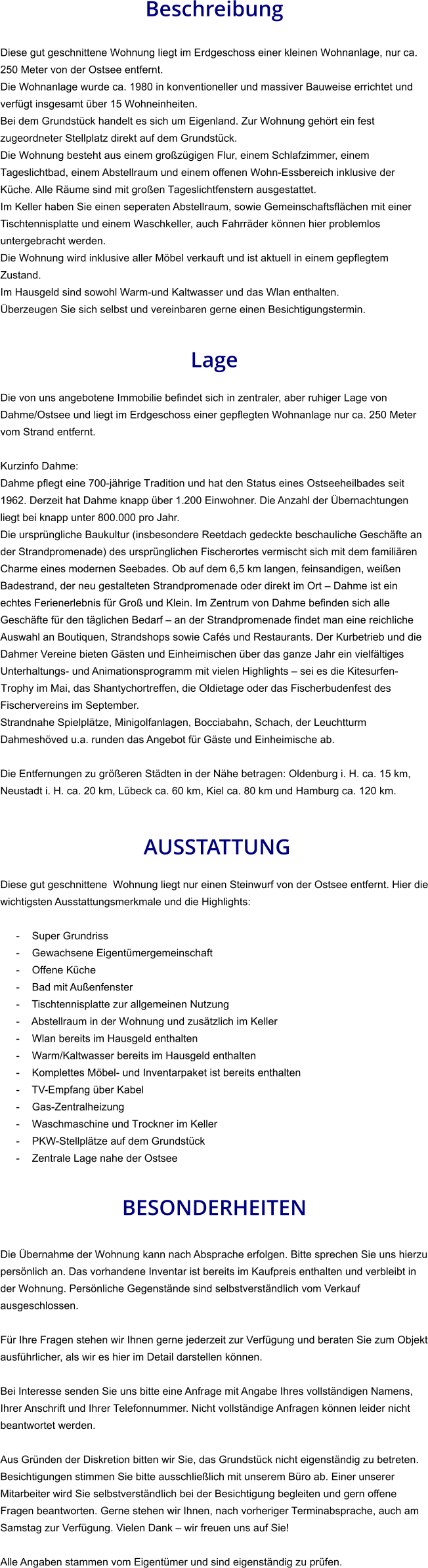 Beschreibung  Diese gut geschnittene Wohnung liegt im Erdgeschoss einer kleinen Wohnanlage, nur ca. 250 Meter von der Ostsee entfernt. Die Wohnanlage wurde ca. 1980 in konventioneller und massiver Bauweise errichtet und verfügt insgesamt über 15 Wohneinheiten. Bei dem Grundstück handelt es sich um Eigenland. Zur Wohnung gehört ein fest zugeordneter Stellplatz direkt auf dem Grundstück. Die Wohnung besteht aus einem großzügigen Flur, einem Schlafzimmer, einem Tageslichtbad, einem Abstellraum und einem offenen Wohn-Essbereich inklusive der Küche. Alle Räume sind mit großen Tageslichtfenstern ausgestattet. Im Keller haben Sie einen seperaten Abstellraum, sowie Gemeinschaftsflächen mit einer Tischtennisplatte und einem Waschkeller, auch Fahrräder können hier problemlos untergebracht werden. Die Wohnung wird inklusive aller Möbel verkauft und ist aktuell in einem gepflegtem Zustand. Im Hausgeld sind sowohl Warm-und Kaltwasser und das Wlan enthalten.  Überzeugen Sie sich selbst und vereinbaren gerne einen Besichtigungstermin.   Lage  Die von uns angebotene Immobilie befindet sich in zentraler, aber ruhiger Lage von Dahme/Ostsee und liegt im Erdgeschoss einer gepflegten Wohnanlage nur ca. 250 Meter vom Strand entfernt.  Kurzinfo Dahme: Dahme pflegt eine 700-jährige Tradition und hat den Status eines Ostseeheilbades seit 1962. Derzeit hat Dahme knapp über 1.200 Einwohner. Die Anzahl der Übernachtungen liegt bei knapp unter 800.000 pro Jahr. Die ursprüngliche Baukultur (insbesondere Reetdach gedeckte beschauliche Geschäfte an der Strandpromenade) des ursprünglichen Fischerortes vermischt sich mit dem familiären Charme eines modernen Seebades. Ob auf dem 6,5 km langen, feinsandigen, weißen Badestrand, der neu gestalteten Strandpromenade oder direkt im Ort – Dahme ist ein echtes Ferienerlebnis für Groß und Klein. Im Zentrum von Dahme befinden sich alle Geschäfte für den täglichen Bedarf – an der Strandpromenade findet man eine reichliche Auswahl an Boutiquen, Strandshops sowie Cafés und Restaurants. Der Kurbetrieb und die Dahmer Vereine bieten Gästen und Einheimischen über das ganze Jahr ein vielfältiges Unterhaltungs- und Animationsprogramm mit vielen Highlights – sei es die Kitesurfen-Trophy im Mai, das Shantychortreffen, die Oldietage oder das Fischerbudenfest des Fischervereins im September. Strandnahe Spielplätze, Minigolfanlagen, Bocciabahn, Schach, der Leuchtturm Dahmeshöved u.a. runden das Angebot für Gäste und Einheimische ab.  Die Entfernungen zu größeren Städten in der Nähe betragen: Oldenburg i. H. ca. 15 km, Neustadt i. H. ca. 20 km, Lübeck ca. 60 km, Kiel ca. 80 km und Hamburg ca. 120 km.    AUSSTATTUNG Diese gut geschnittene  Wohnung liegt nur einen Steinwurf von der Ostsee entfernt. Hier die wichtigsten Ausstattungsmerkmale und die Highlights:  - Super Grundriss - Gewachsene Eigentümergemeinschaft - Offene Küche - Bad mit Außenfenster - Tischtennisplatte zur allgemeinen Nutzung - Abstellraum in der Wohnung und zusätzlich im Keller - Wlan bereits im Hausgeld enthalten - Warm/Kaltwasser bereits im Hausgeld enthalten - Komplettes Möbel- und Inventarpaket ist bereits enthalten - TV-Empfang über Kabel - Gas-Zentralheizung - Waschmaschine und Trockner im Keller - PKW-Stellplätze auf dem Grundstück - Zentrale Lage nahe der Ostsee   BESONDERHEITEN  Die Übernahme der Wohnung kann nach Absprache erfolgen. Bitte sprechen Sie uns hierzu persönlich an. Das vorhandene Inventar ist bereits im Kaufpreis enthalten und verbleibt in der Wohnung. Persönliche Gegenstände sind selbstverständlich vom Verkauf ausgeschlossen.  Für Ihre Fragen stehen wir Ihnen gerne jederzeit zur Verfügung und beraten Sie zum Objekt ausführlicher, als wir es hier im Detail darstellen können.  Bei Interesse senden Sie uns bitte eine Anfrage mit Angabe Ihres vollständigen Namens, Ihrer Anschrift und Ihrer Telefonnummer. Nicht vollständige Anfragen können leider nicht beantwortet werden.  Aus Gründen der Diskretion bitten wir Sie, das Grundstück nicht eigenständig zu betreten. Besichtigungen stimmen Sie bitte ausschließlich mit unserem Büro ab. Einer unserer Mitarbeiter wird Sie selbstverständlich bei der Besichtigung begleiten und gern offene Fragen beantworten. Gerne stehen wir Ihnen, nach vorheriger Terminabsprache, auch am Samstag zur Verfügung. Vielen Dank – wir freuen uns auf Sie!  Alle Angaben stammen vom Eigentümer und sind eigenständig zu prüfen.