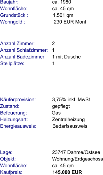 Lage:                             23747 Dahme/Ostsee Objekt:                           Wohnung/Erdgeschoss Wohnfläche:                  ca. 45 qm Kaufpreis:                      145.000 EUR Anzahl Zimmer:            2 Anzahl Schlafzimmer:   1  Anzahl Badezimmer:     1 mit Dusche  Stellplätze:                     1     Baujahr:                         ca. 1980 Wohnfläche:                  ca. 45 qm Grundstück :                  1.501 qm Wohngeld :                     230 EUR Mont.   Käuferprovision:            3,75% inkl. MwSt. Zustand:                        gepflegt Befeuerung:                  Gas Heizungsart:                  Zentralheizung Energieausweis:            Bedarfsausweis